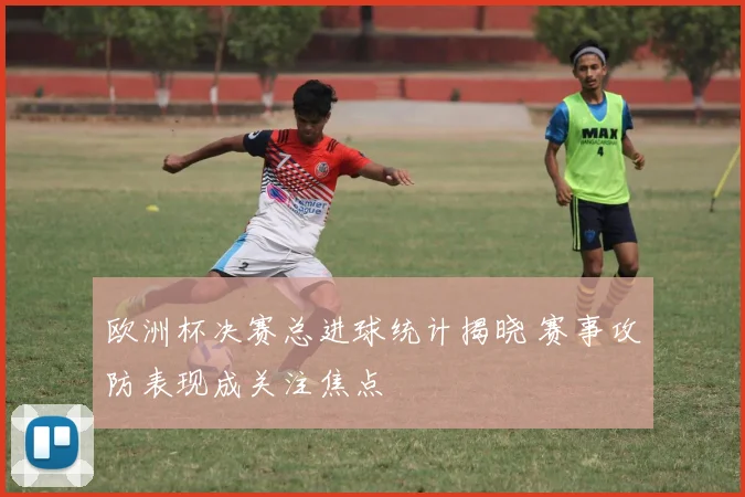 欧洲杯决赛总进球统计揭晓 赛事攻防表现成关注焦点