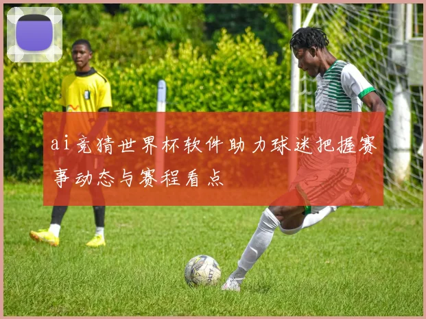 ai竞猜世界杯软件助力球迷把握赛事动态与赛程看点