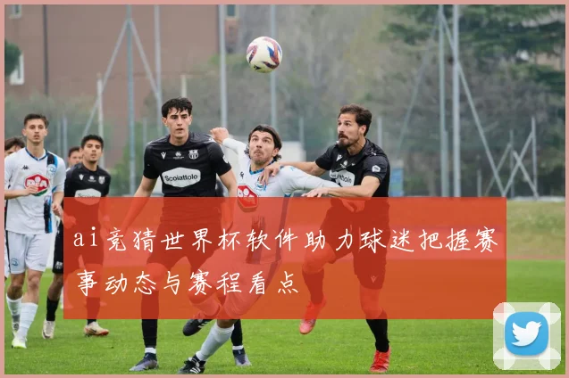 ai竞猜世界杯软件助力球迷把握赛事动态与赛程看点