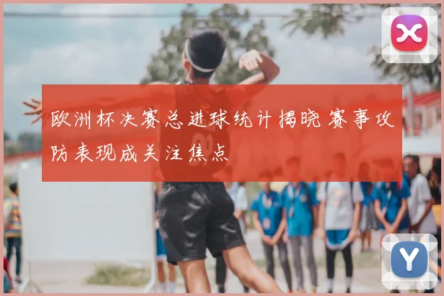 欧洲杯决赛总进球统计揭晓 赛事攻防表现成关注焦点