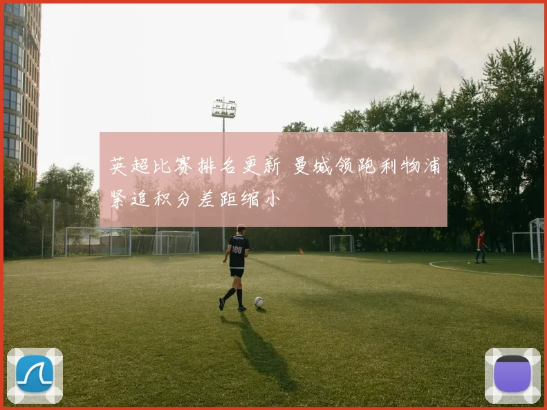 英超比赛排名更新 曼城领跑利物浦紧追积分差距缩小