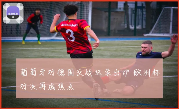 葡萄牙对德国交战记录出炉 欧洲杯对决再成焦点
