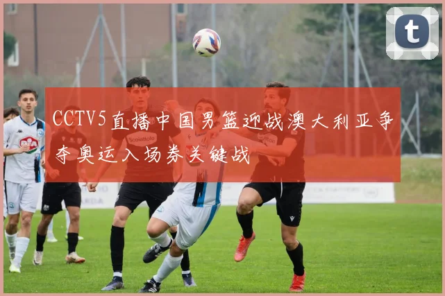 CCTV5直播中国男篮迎战澳大利亚争夺奥运入场券关键战