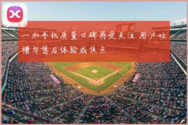 一加手机质量口碑再受关注 用户吐槽与售后体验成焦点