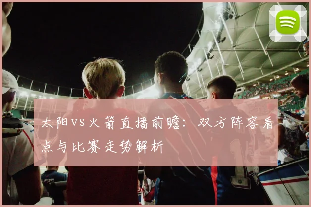 太阳vs火箭直播前瞻：双方阵容看点与比赛走势解析