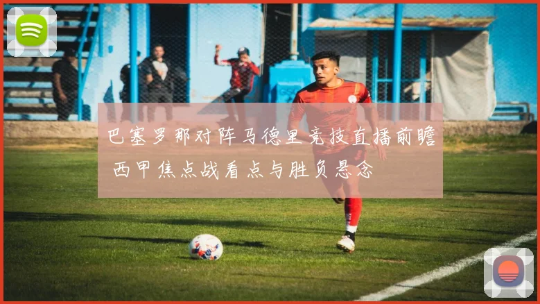 巴塞罗那对阵马德里竞技直播前瞻 西甲焦点战看点与胜负悬念