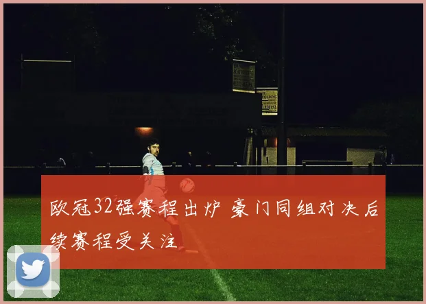 欧冠32强赛程出炉 豪门同组对决后续赛程受关注