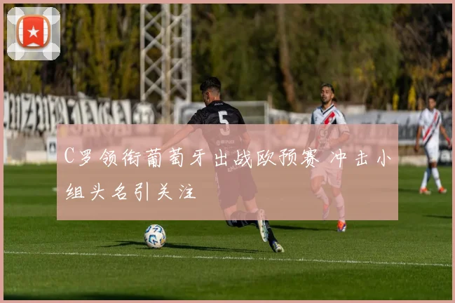 C罗领衔葡萄牙出战欧预赛 冲击小组头名引关注