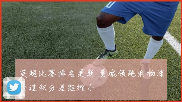 英超比赛排名更新 曼城领跑利物浦紧追积分差距缩小