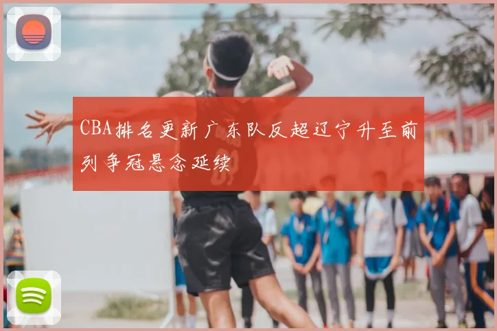 CBA排名更新广东队反超辽宁升至前列争冠悬念延续